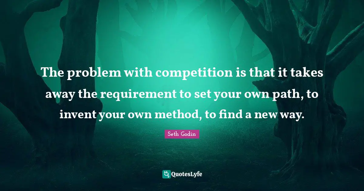 The problem with competition is that it takes away the requirement to set your own path, to invent your own method, to find a new way.