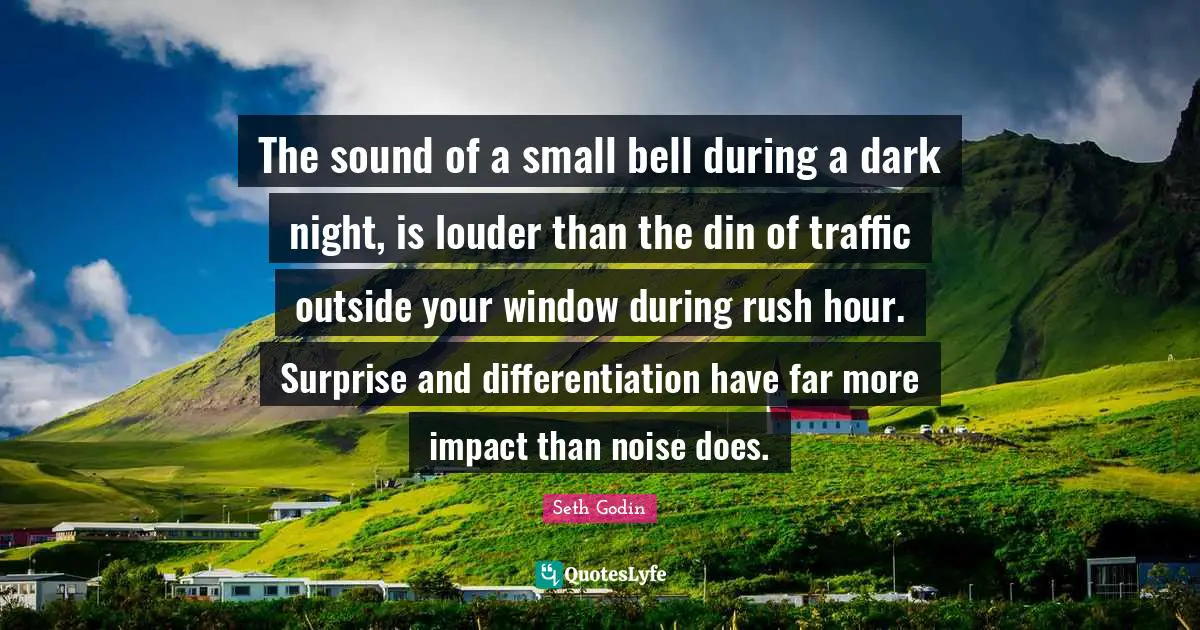 The sound of a small bell during a dark night, is louder than the din of traffic outside your window during rush hour. Surprise and differentiation have far more impact than noise does.