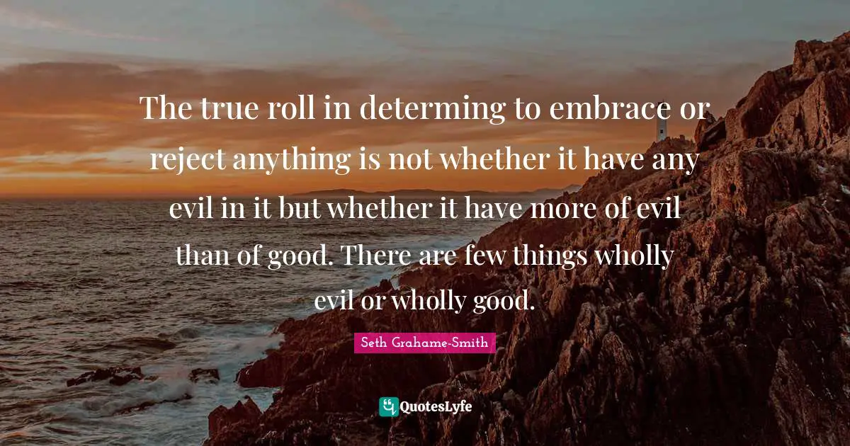 The true roll in determing to embrace or reject anything is not whether it have any evil in it but whether it have more of evil than of good. There are few things wholly evil or wholly good.