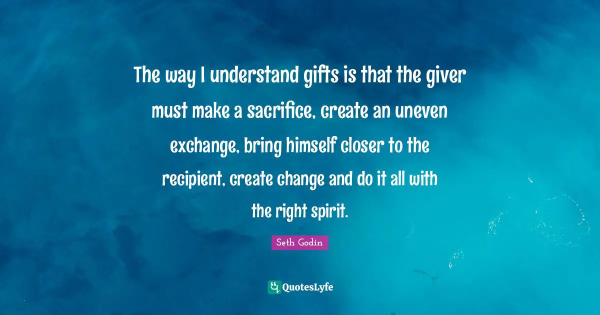 The way I understand gifts is that the giver must make a sacrifice, create an uneven exchange, bring himself closer to the recipient, create change and do it all with the right spirit.