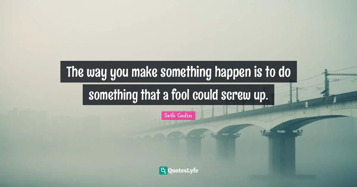 The way you make something happen is to do something that a fool could screw up.