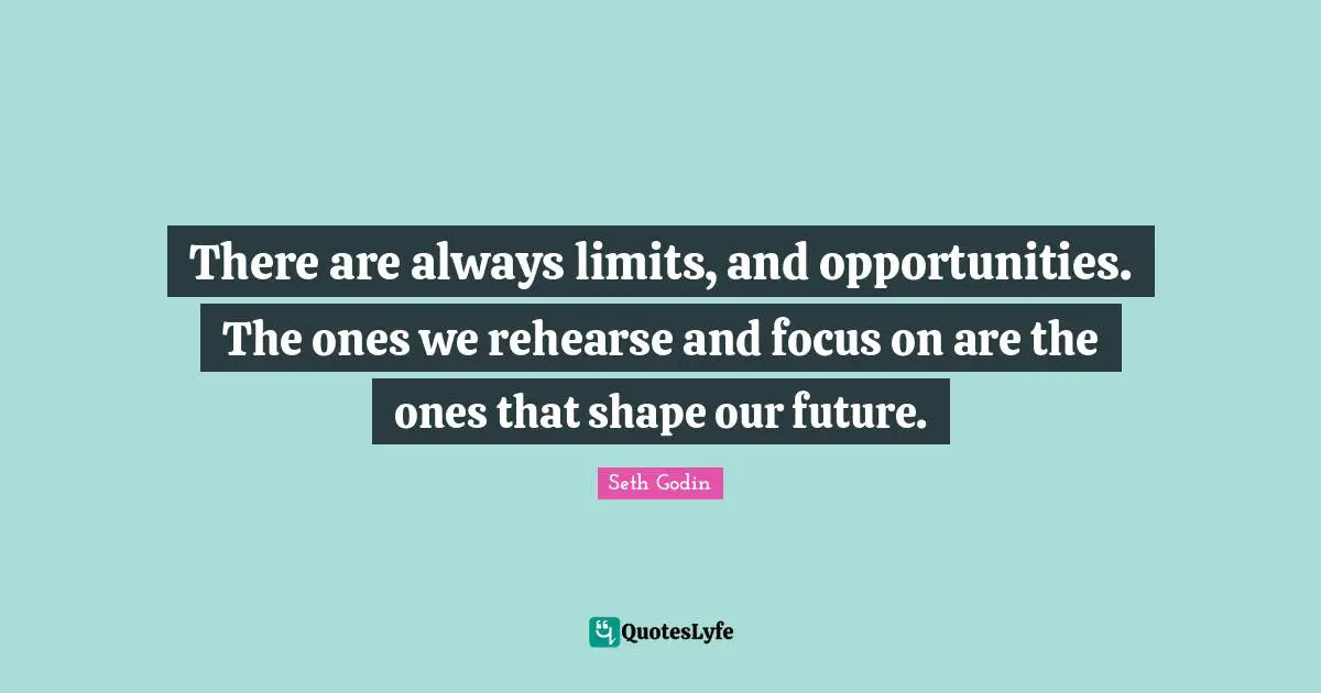 There are always limits, and opportunities. The ones we rehearse and focus on are the ones that shape our future.