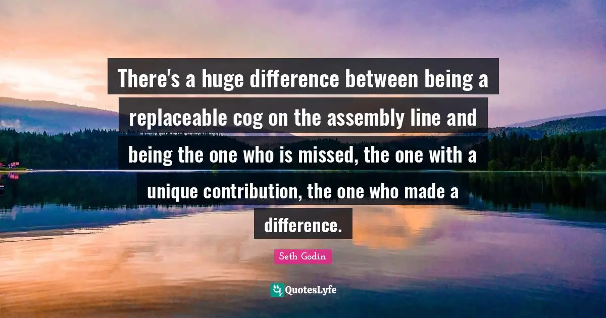 Assembly Quotes: "There's a huge difference between being a replaceable cog on the assembly line and being the one who is missed, the one with a unique contribution, the one who made a difference."