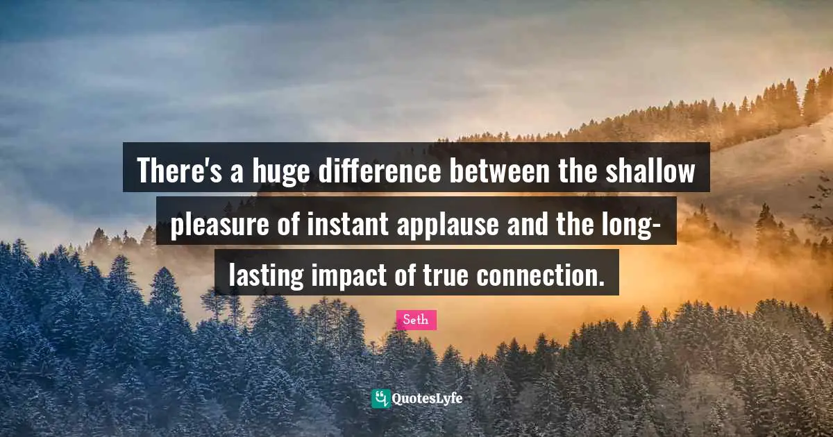 There's a huge difference between the shallow pleasure of instant applause and the long-lasting impact of true connection.