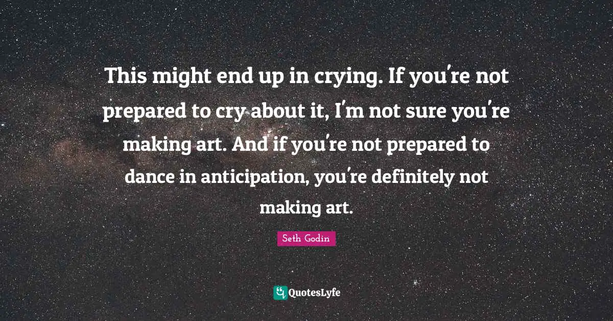 This might end up in crying. If you're not prepared to cry about it, I'm not sure you're making art. And if you're not prepared to dance in anticipation, you're definitely not making art.
