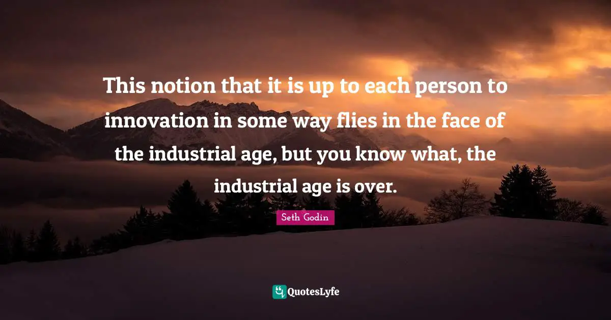 This notion that it is up to each person to innovation in some way flies in the face of the industrial age, but you know what, the industrial age is over.