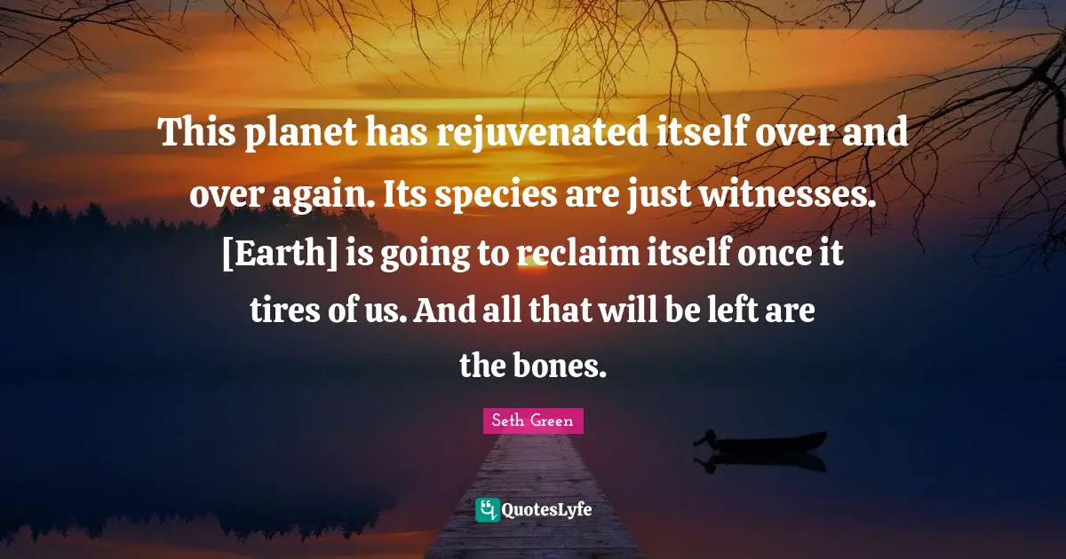 This planet has rejuvenated itself over and over again. Its species are just witnesses. [Earth] is going to reclaim itself once it tires of us. And all that will be left are the bones.