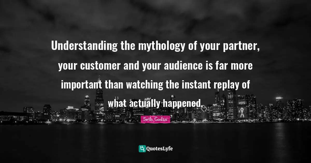 Understanding the mythology of your partner, your customer and your audience is far more important than watching the instant replay of what actually happened.