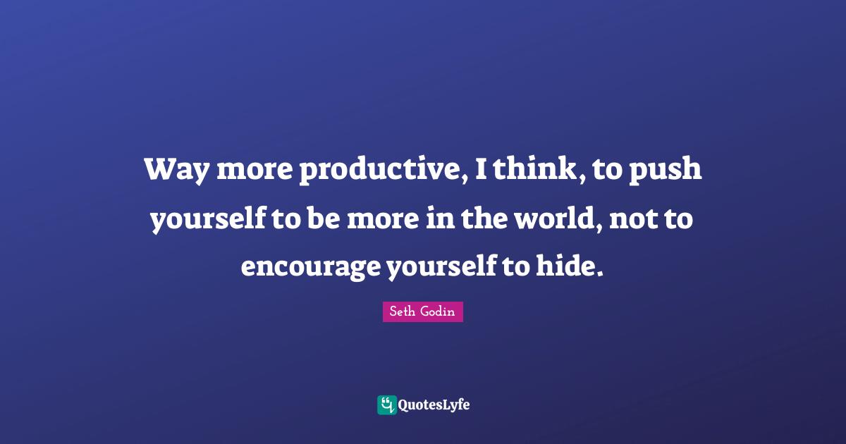Way more productive, I think, to push yourself to be more in the world, not to encourage yourself to hide.