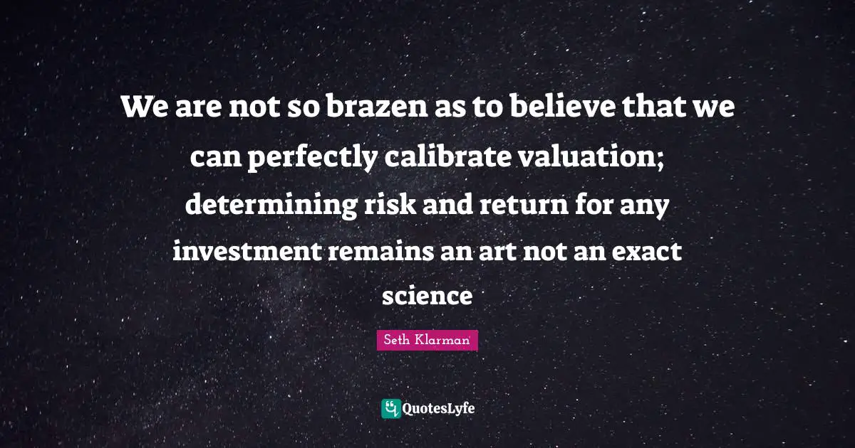 Seth Klarman Quotes: "We are not so brazen as to believe that we can perfectly calibrate valuation; determining risk and return for any investment remains an art not an exact science"
