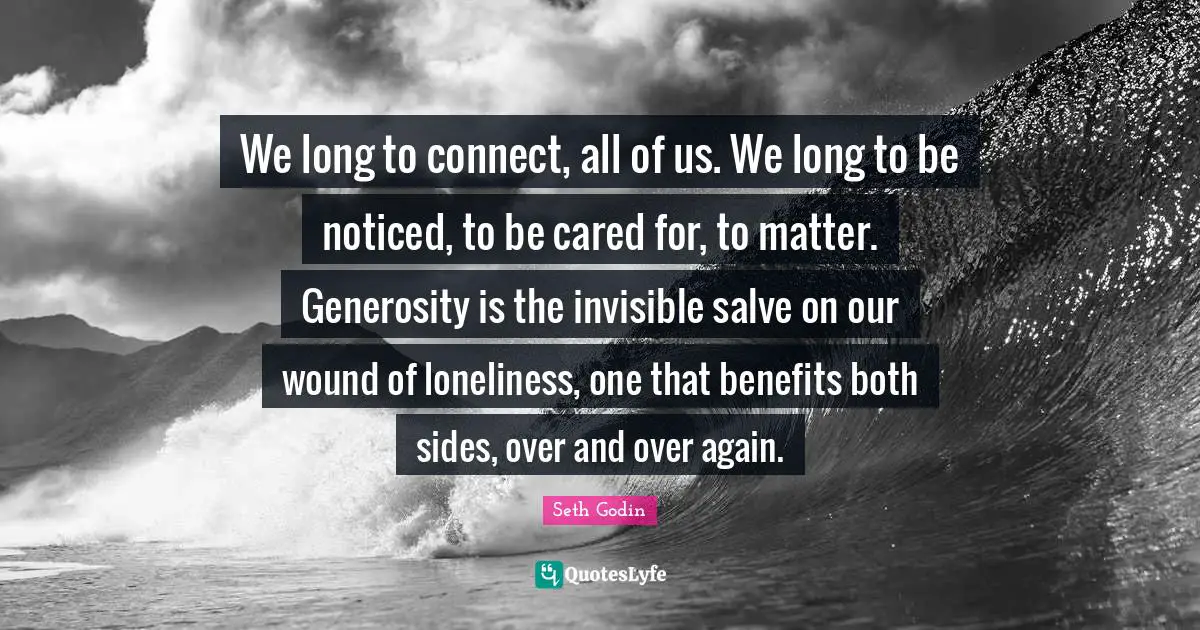 We long to connect, all of us. We long to be noticed, to be cared for, to matter. Generosity is the invisible salve on our wound of loneliness, one that benefits both sides, over and over again.