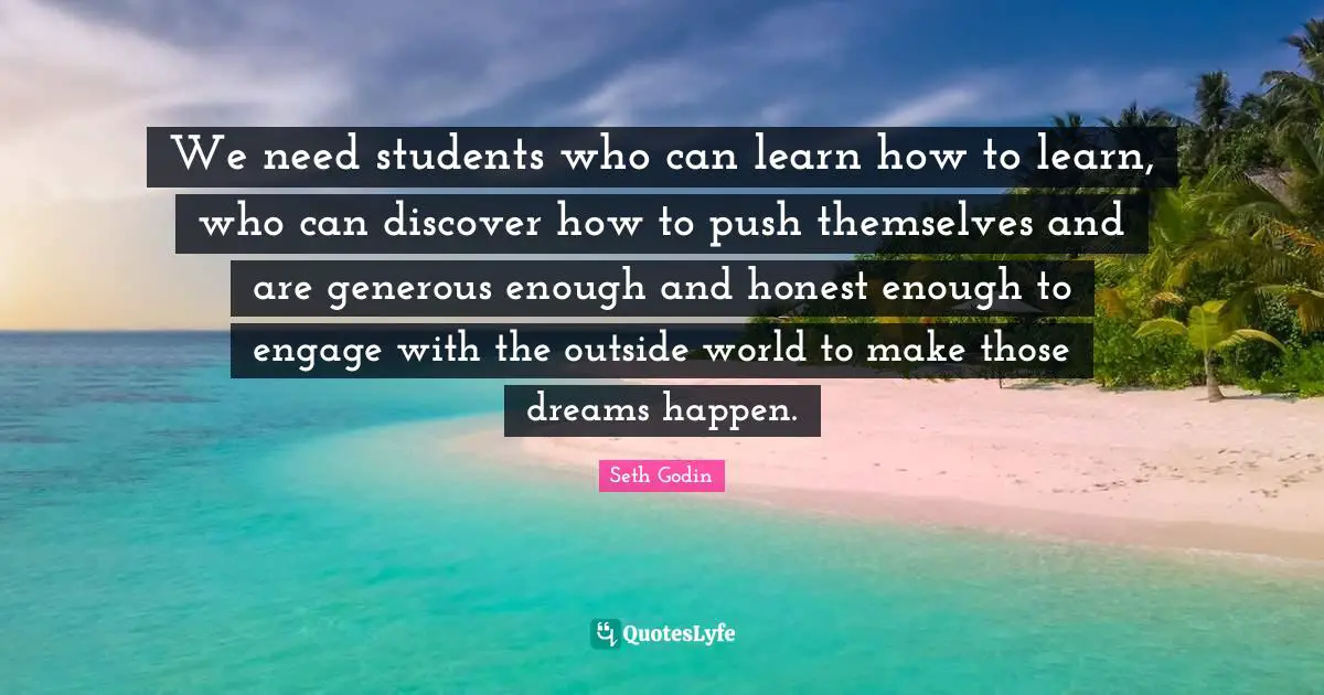 We need students who can learn how to learn, who can discover how to push themselves and are generous enough and honest enough to engage with the outside world to make those dreams happen.