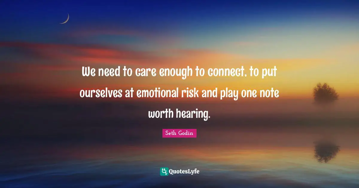 We need to care enough to connect, to put ourselves at emotional risk and play one note worth hearing.