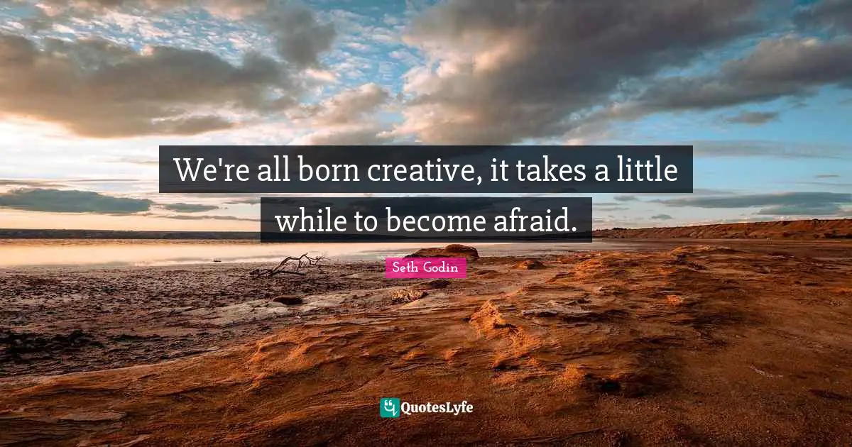We're all born creative, it takes a little while to become afraid.
