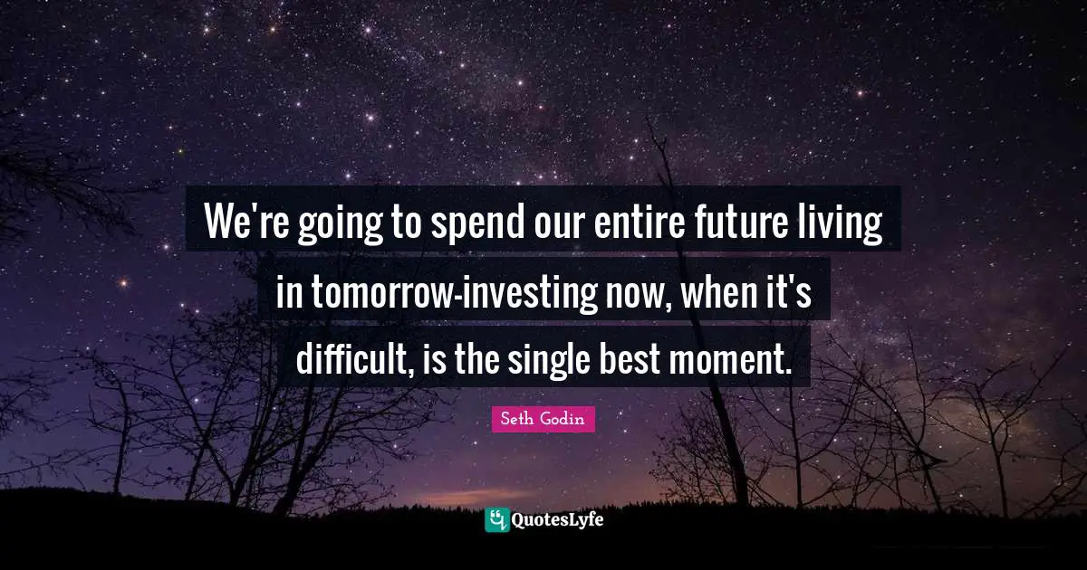 We're going to spend our entire future living in tomorrow-investing now, when it's difficult, is the single best moment.