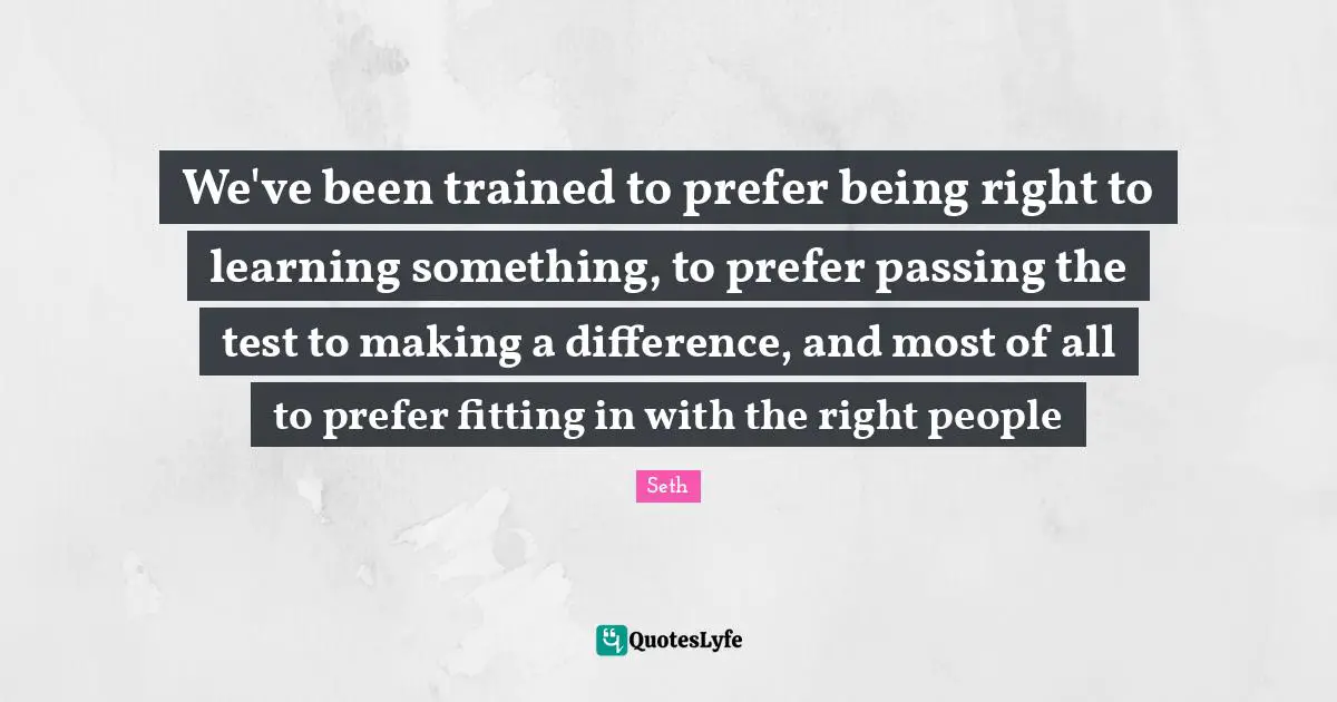 We've been trained to prefer being right to learning something, to prefer passing the test to making a difference, and most of all to prefer fitting in with the right people