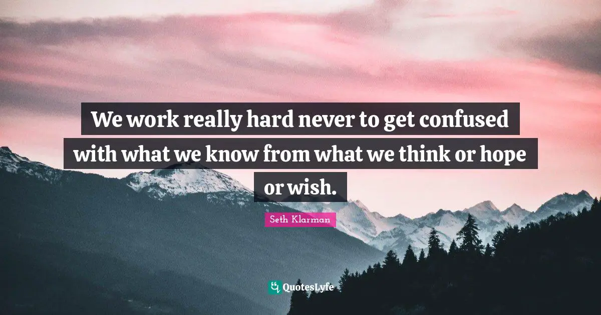 We work really hard never to get confused with what we know from what we think or hope or wish.