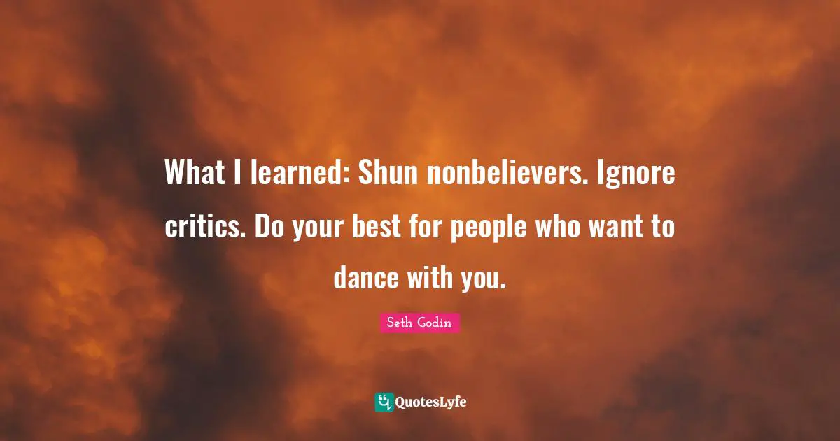What I learned: Shun nonbelievers. Ignore critics. Do your best for people who want to dance with you.
