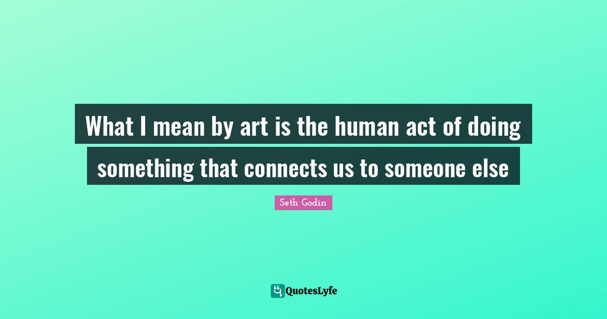 What I mean by art is the human act of doing something that connects us to someone else