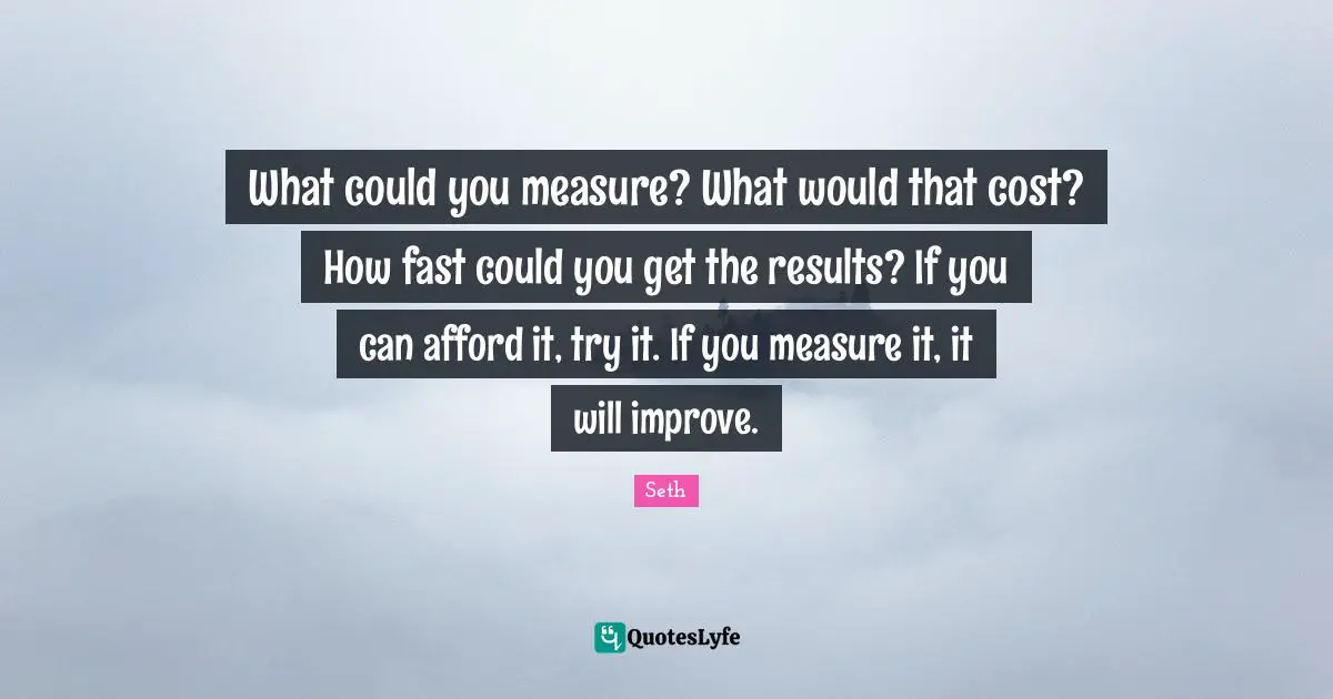 What could you measure? What would that cost? How fast could you get the results? If you can afford it, try it. If you measure it, it will improve.