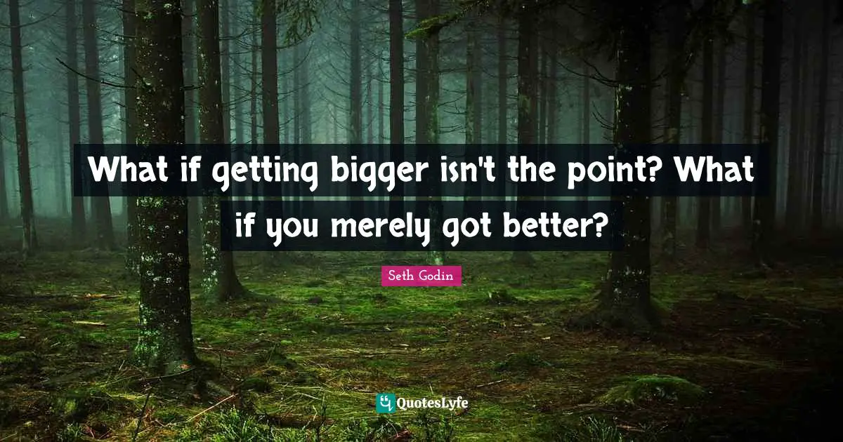 What if getting bigger isn't the point? What if you merely got better?