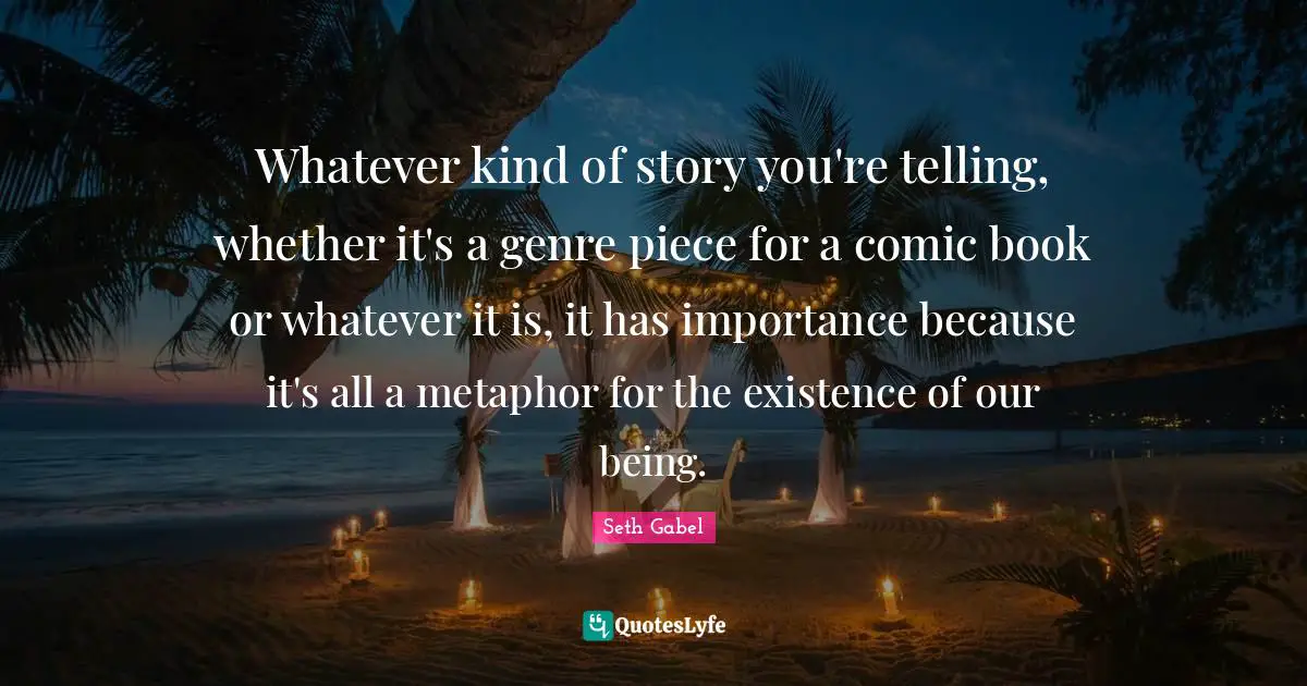 Whatever kind of story you're telling, whether it's a genre piece for a comic book or whatever it is, it has importance because it's all a metaphor for the existence of our being.