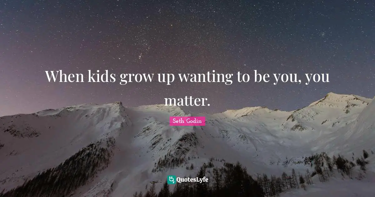 When kids grow up wanting to be you, you matter.