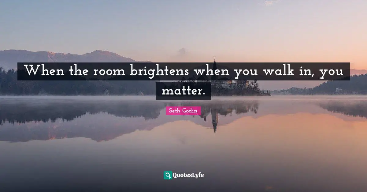 When the room brightens when you walk in, you matter.