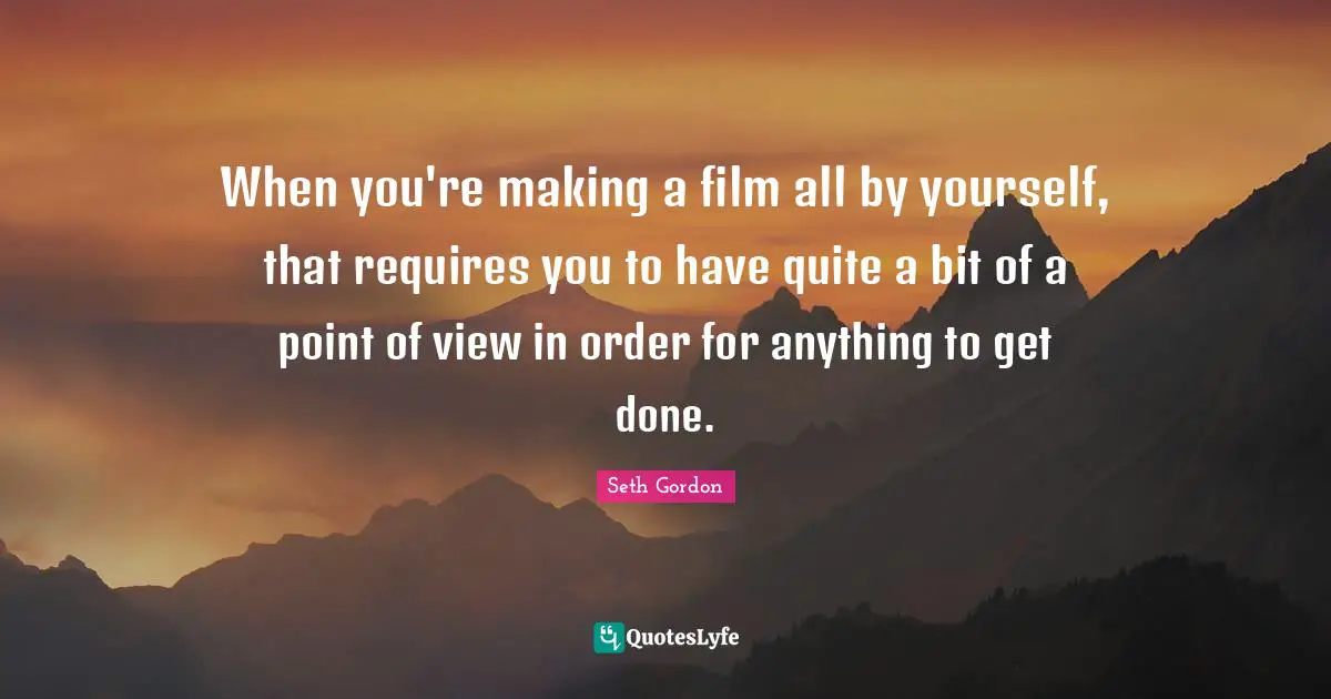 When you're making a film all by yourself, that requires you to have quite a bit of a point of view in order for anything to get done.