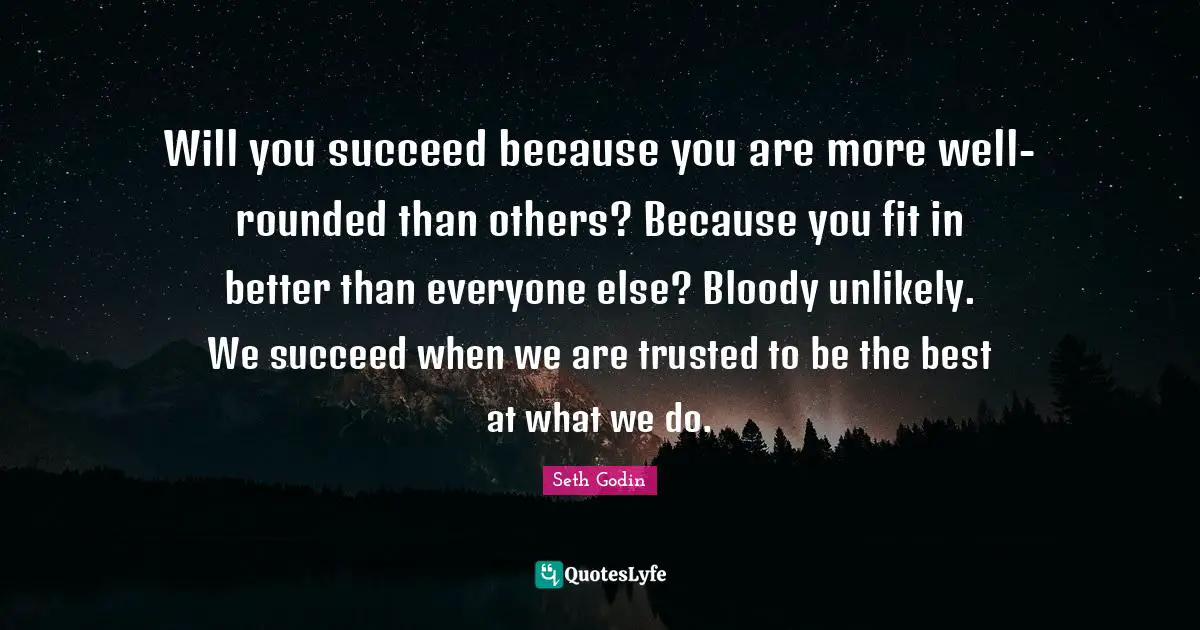 Will you succeed because you are more well-rounded than others? Because you fit in better than everyone else? Bloody unlikely. We succeed when we are trusted to be the best at what we do.