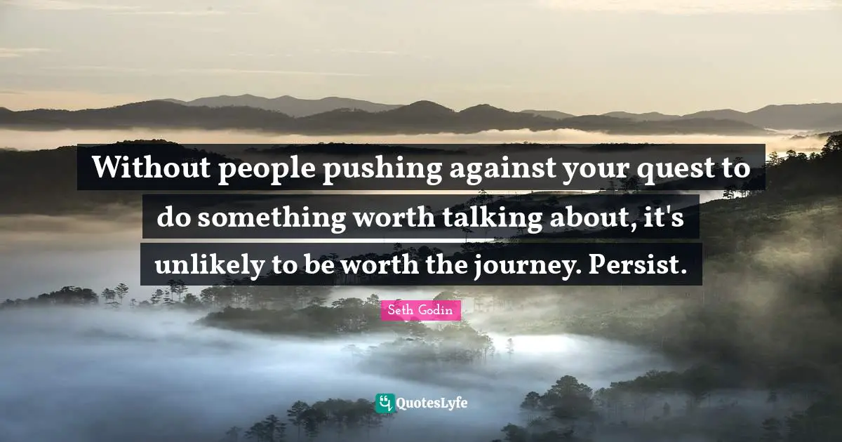 Without people pushing against your quest to do something worth talking about, it's unlikely to be worth the journey. Persist.