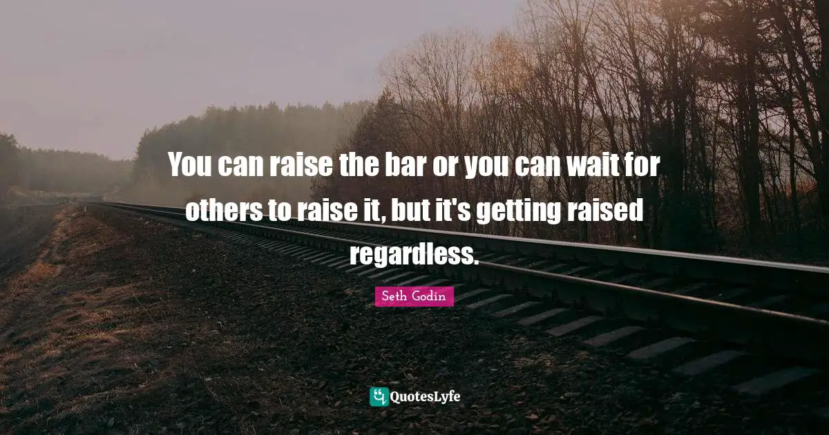 You can raise the bar or you can wait for others to raise it, but it's getting raised regardless.