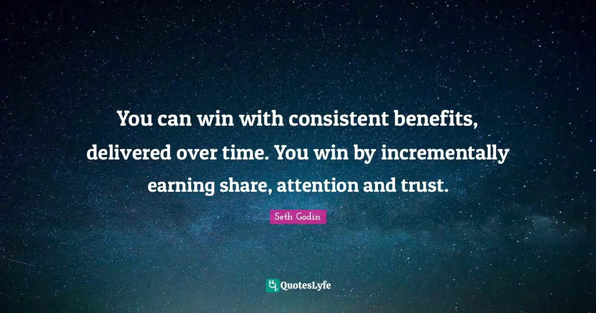 You can win with consistent benefits, delivered over time. You win by incrementally earning share, attention and trust.