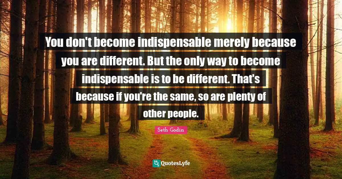 You don't become indispensable merely because you are different. But the only way to become indispensable is to be different. That's because if you're the same, so are plenty of other people.