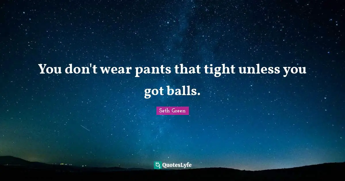 You don't wear pants that tight unless you got balls.