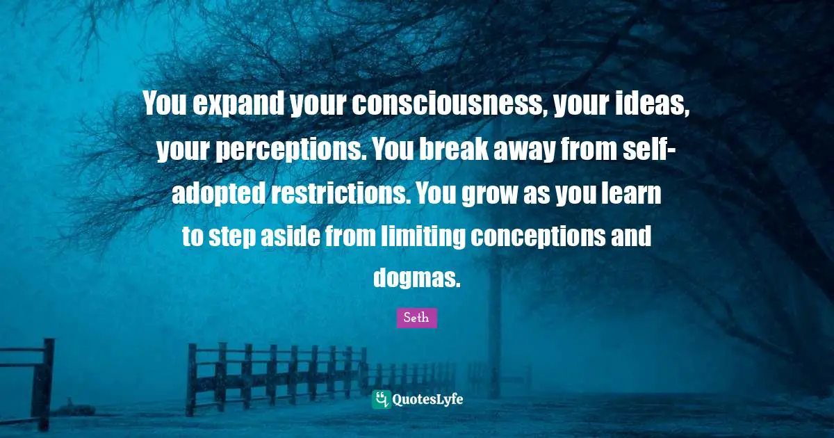 You expand your consciousness, your ideas, your perceptions. You break away from self-adopted restrictions. You grow as you learn to step aside from limiting conceptions and dogmas.