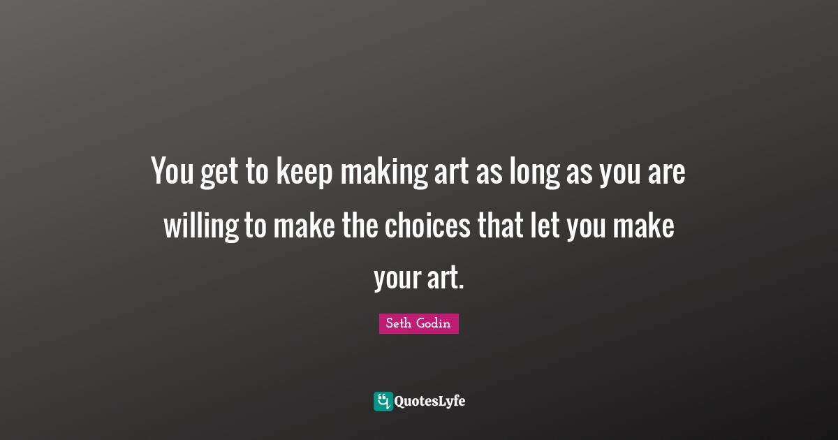 You get to keep making art as long as you are willing to make the choices that let you make your art.