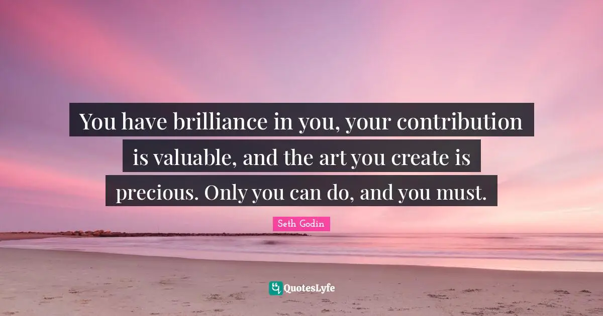 You have brilliance in you, your contribution is valuable, and the art you create is precious. Only you can do, and you must.