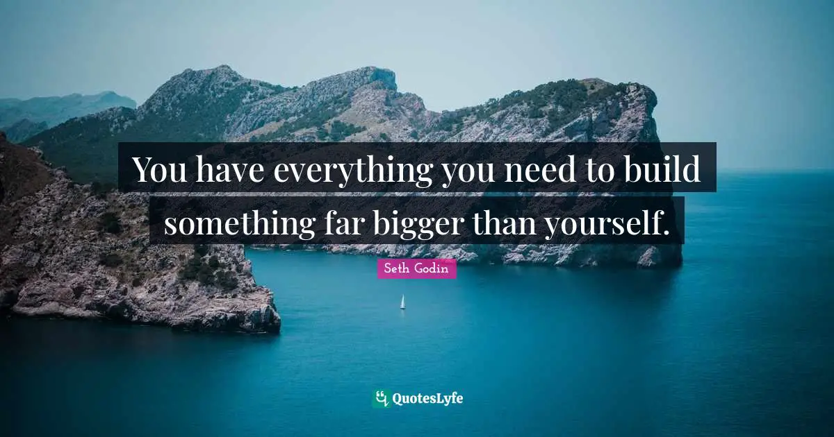 You have everything you need to build something far bigger than yourself.