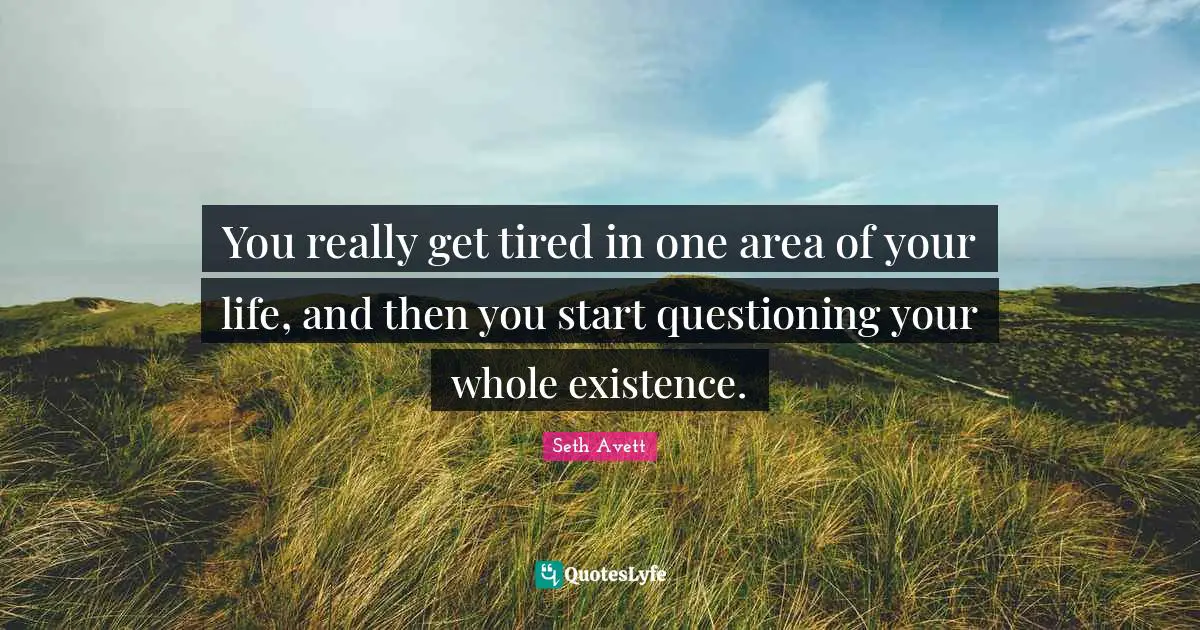 You really get tired in one area of your life, and then you start questioning your whole existence.