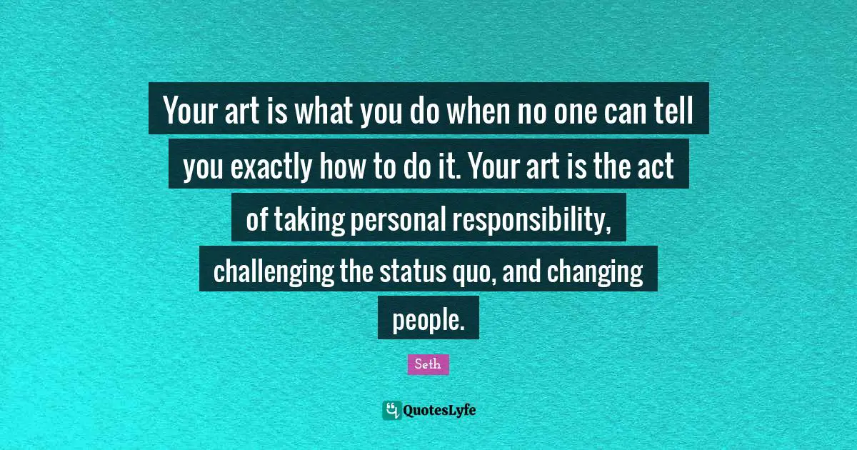 Your art is what you do when no one can tell you exactly how to do it. Your art is the act of taking personal responsibility, challenging the status quo, and changing people.