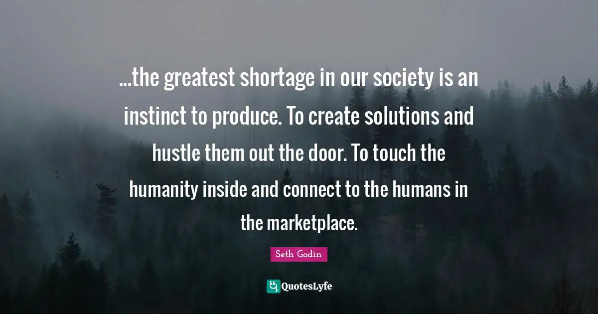 ...the greatest shortage in our society is an instinct to produce. To create solutions and hustle them out the door. To touch the humanity inside and connect to the humans in the marketplace.