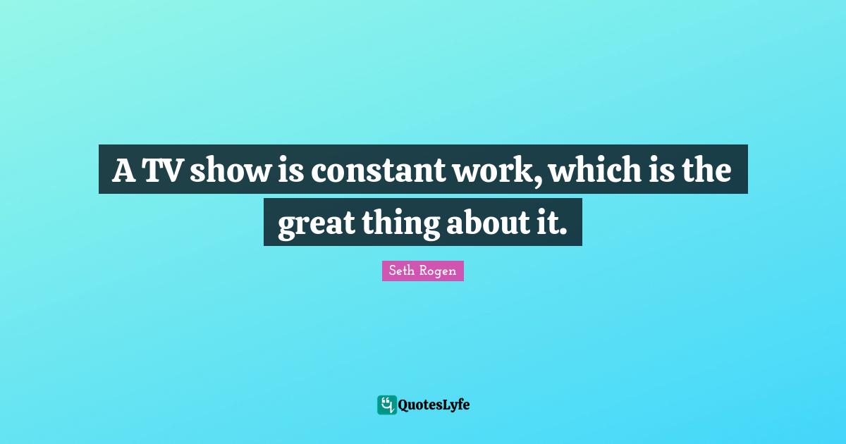 A TV show is constant work, which is the great thing about it.