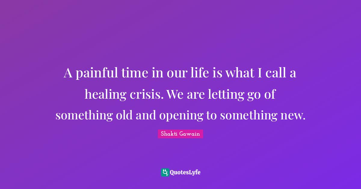 Shakti Gawain Quotes: "A painful time in our life is what I call a healing crisis. We are letting go of something old and opening to something new."