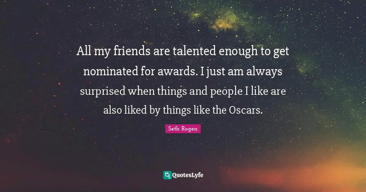 All my friends are talented enough to get nominated for awards. I just am always surprised when things and people I like are also liked by things like the Oscars.