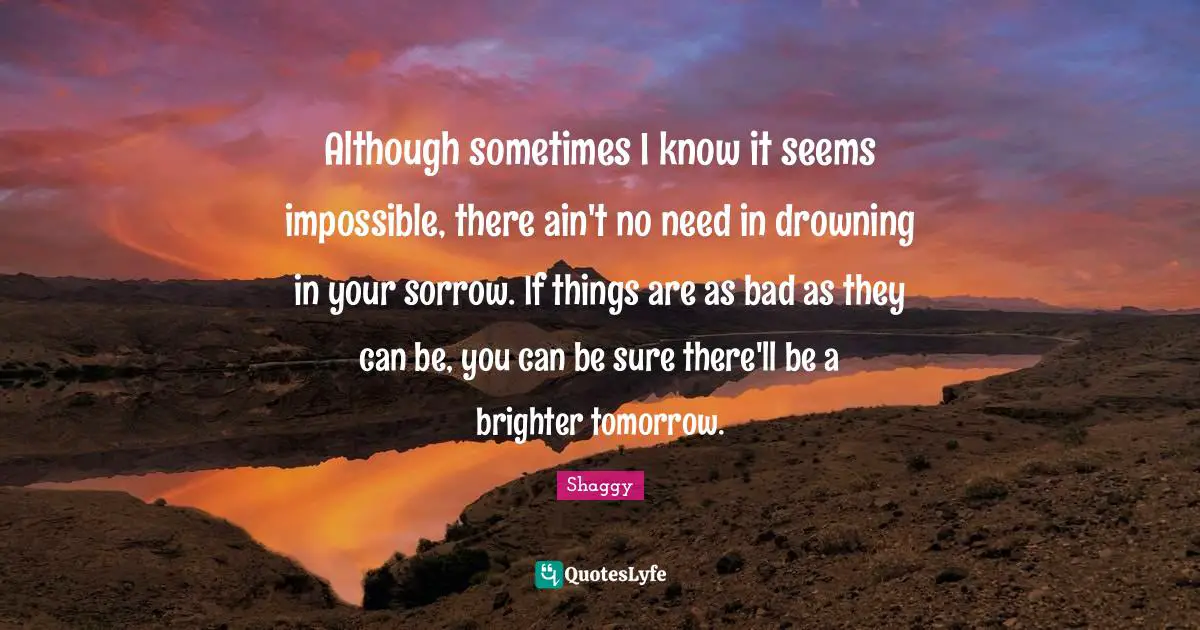 Although sometimes I know it seems impossible, there ain't no need in drowning in your sorrow. If things are as bad as they can be, you can be sure there'll be a brighter tomorrow.