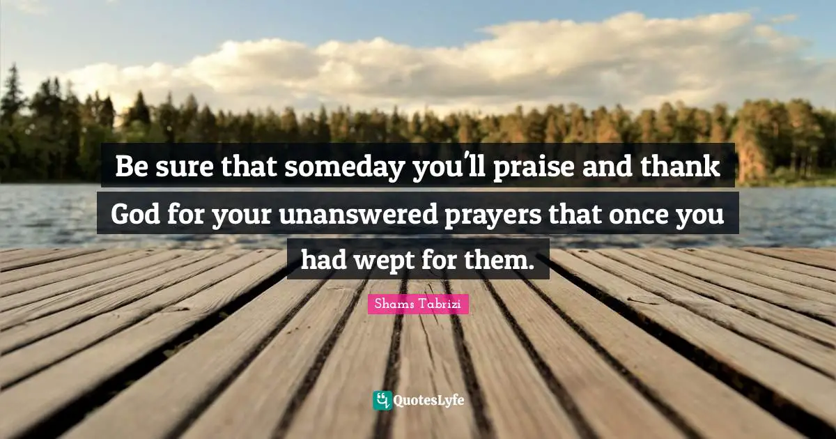 Praise Quotes: "Be sure that someday you'll praise and thank God for your unanswered prayers that once you had wept for them."