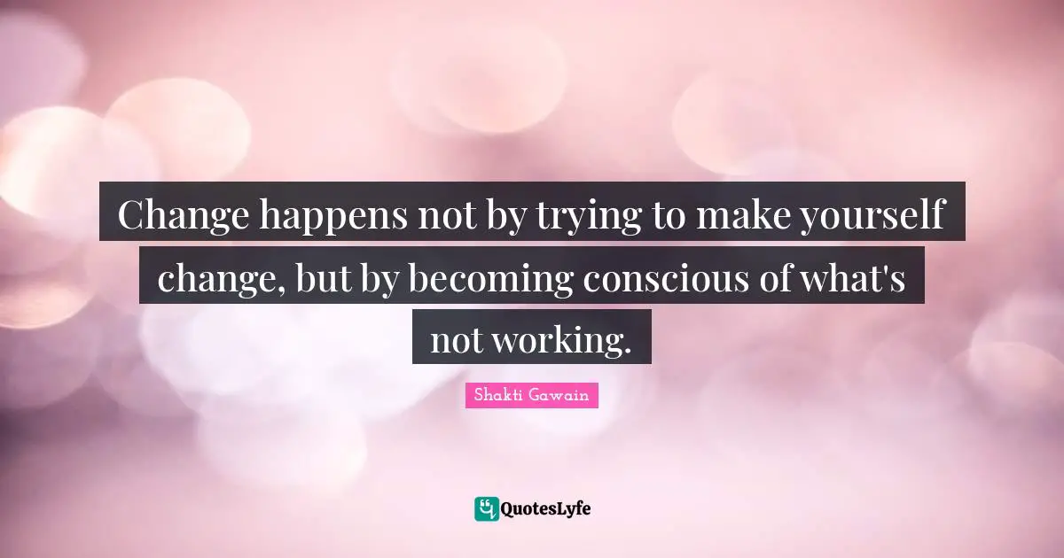 Shakti Gawain Quotes: "Change happens not by trying to make yourself change, but by becoming conscious of what's not working."