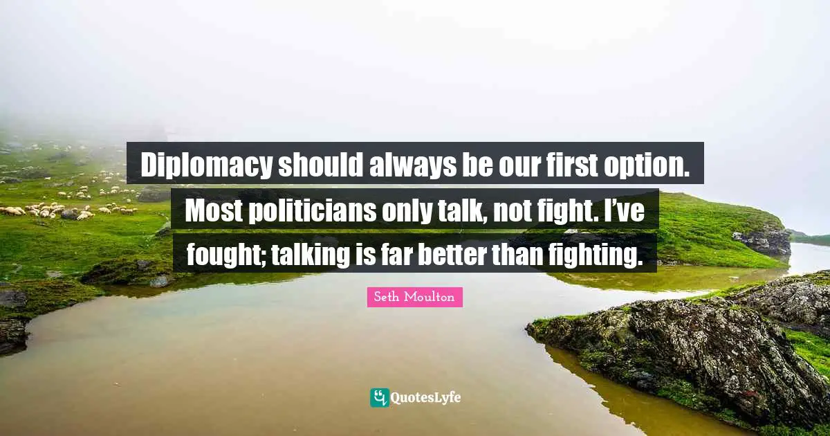Diplomacy should always be our first option. Most politicians only talk, not fight. I’ve fought; talking is far better than fighting.