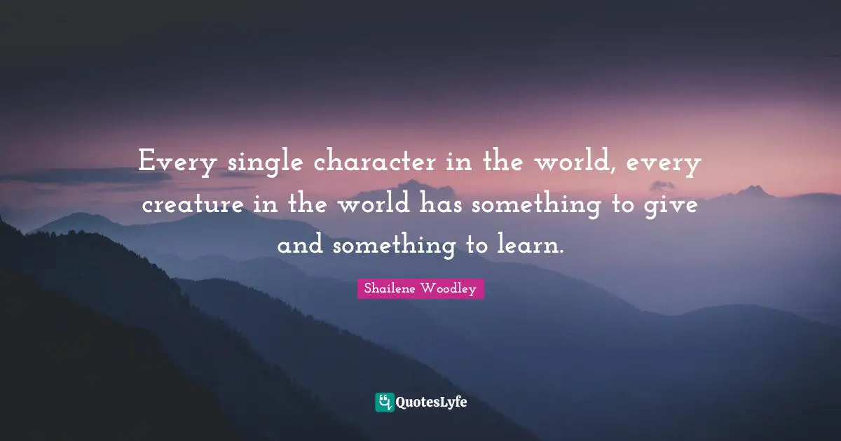 Shailene Woodley Quotes: "Every single character in the world, every creature in the world has something to give and something to learn."